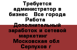 Требуется администратор в бизнес - Все города Работа » Дополнительный заработок и сетевой маркетинг   . Московская обл.,Серпухов г.